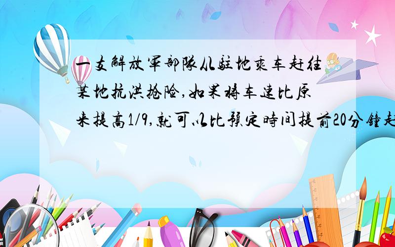 一支解放军部队从驻地乘车赶往某地抗洪抢险,如果将车速比原来提高1/9,就可以比预定时间提前20分钟赶到；如果先按原速度行