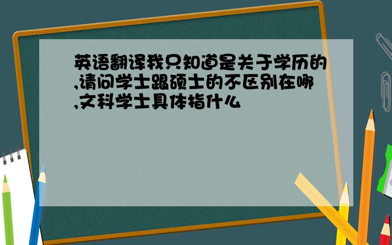 英语翻译我只知道是关于学历的,请问学士跟硕士的不区别在哪,文科学士具体指什么