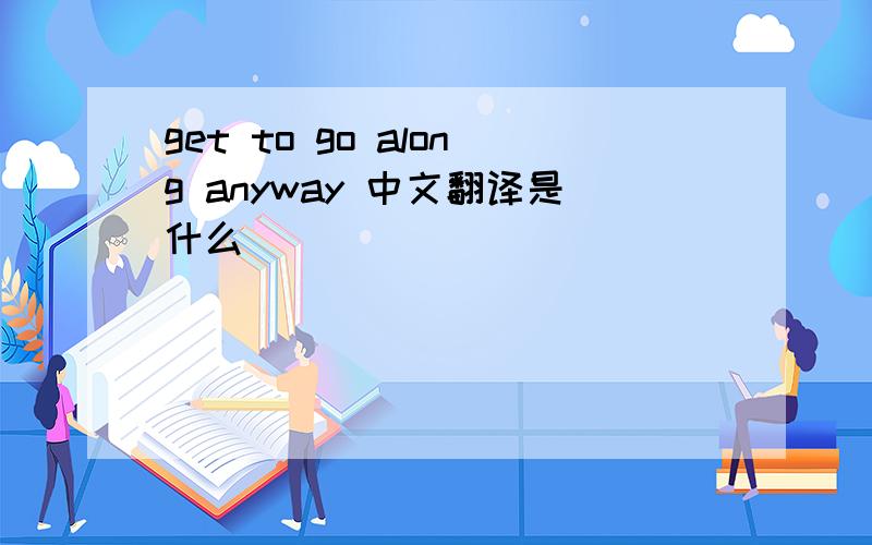 get to go along anyway 中文翻译是什么