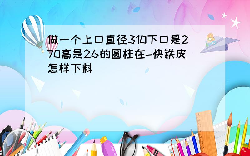 做一个上口直径310下口是270高是26的圆柱在-快铁皮怎样下料