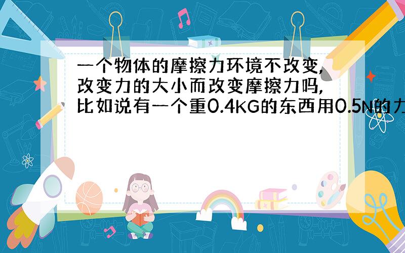 一个物体的摩擦力环境不改变,改变力的大小而改变摩擦力吗,比如说有一个重0.4KG的东西用0.5N的力拉,