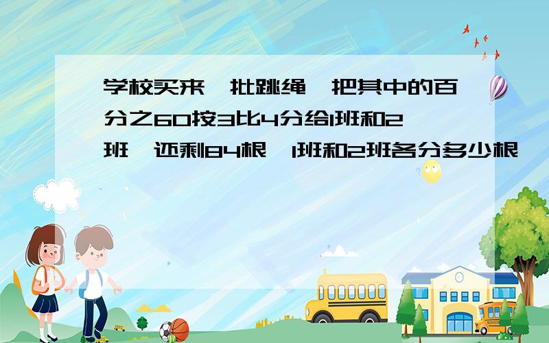 学校买来一批跳绳,把其中的百分之60按3比4分给1班和2班,还剩84根,1班和2班各分多少根