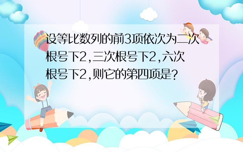 设等比数列的前3项依次为二次根号下2,三次根号下2,六次根号下2,则它的第四项是?