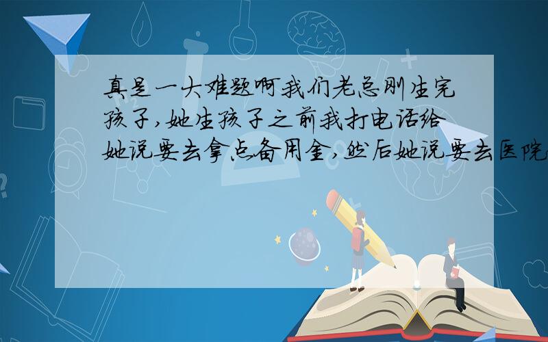 真是一大难题啊我们老总刚生完孩子,她生孩子之前我打电话给她说要去拿点备用金,然后她说要去医院拿了.现在我们经理昨天要打电