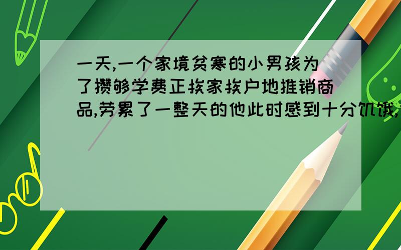 一天,一个家境贫寒的小男孩为了攒够学费正挨家挨户地推销商品,劳累了一整天的他此时感到十分饥饿,但摸遍全身,却只有一角钱.