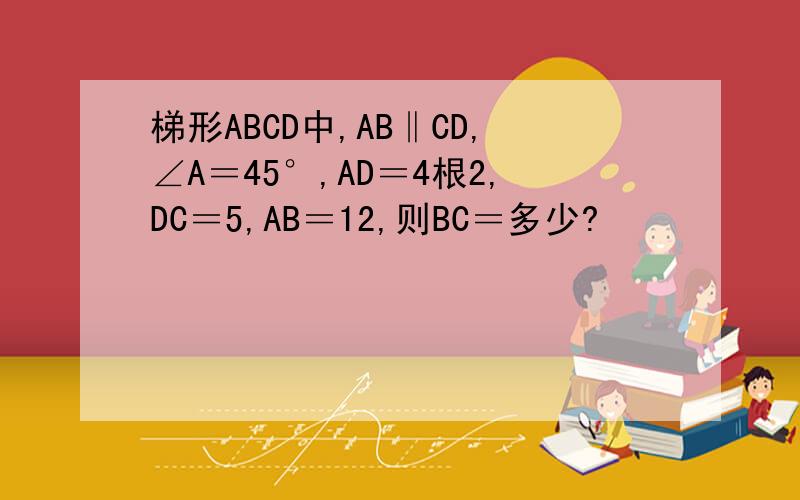 梯形ABCD中,AB‖CD,∠A＝45°,AD＝4根2,DC＝5,AB＝12,则BC＝多少?