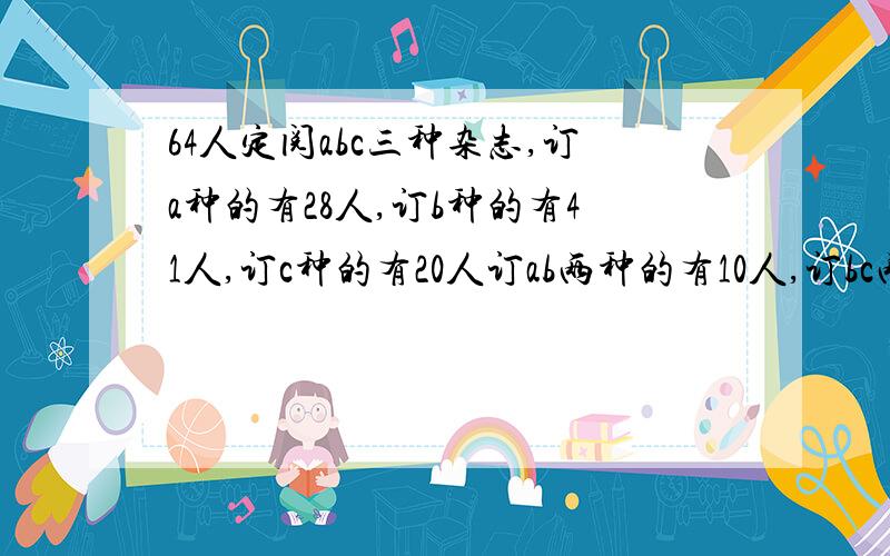 64人定阅abc三种杂志,订a种的有28人,订b种的有41人,订c种的有20人订ab两种的有10人,订bc两种的有12人