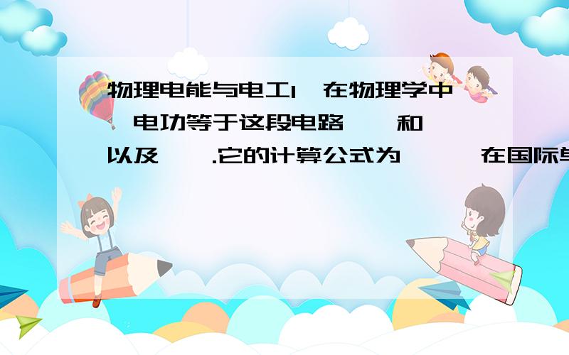 物理电能与电工1、在物理学中,电功等于这段电路——和——以及——.它的计算公式为——,在国际单位制中,它的单位是——.2