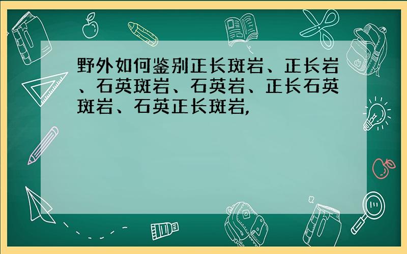 野外如何鉴别正长斑岩、正长岩、石英斑岩、石英岩、正长石英斑岩、石英正长斑岩,