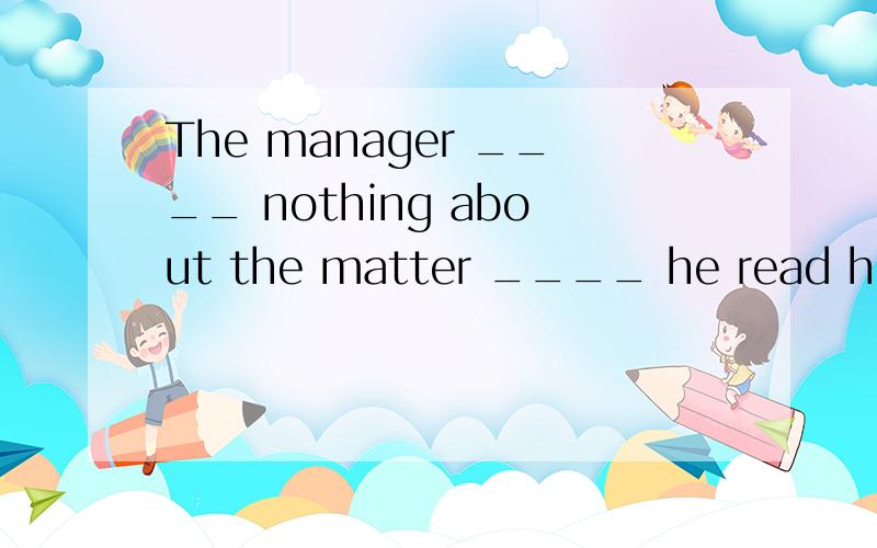 The manager ____ nothing about the matter ____ he read his s