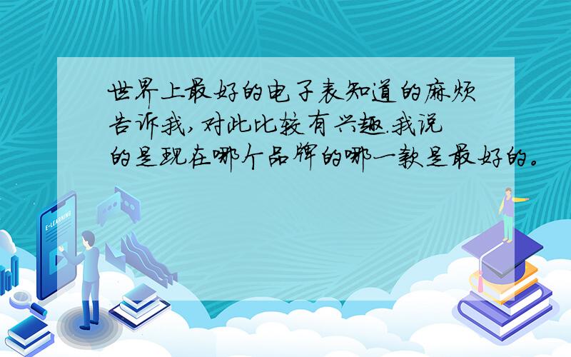 世界上最好的电子表知道的麻烦告诉我,对此比较有兴趣.我说的是现在哪个品牌的哪一款是最好的。