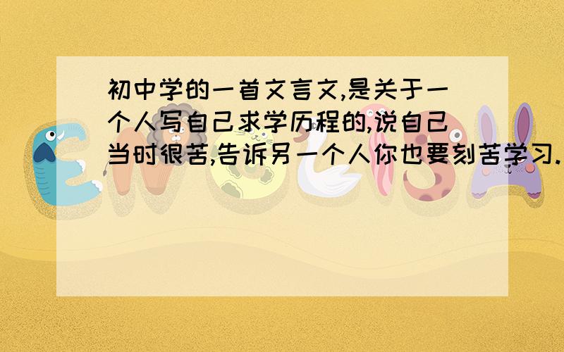 初中学的一首文言文,是关于一个人写自己求学历程的,说自己当时很苦,告诉另一个人你也要刻苦学习.