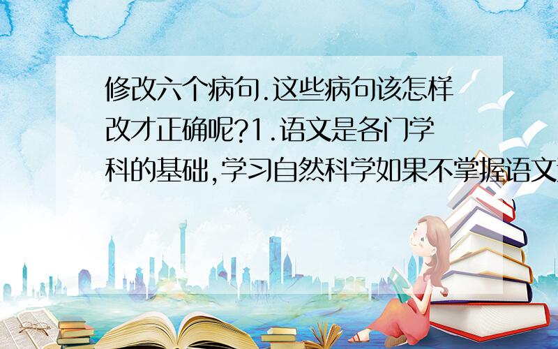 修改六个病句.这些病句该怎样改才正确呢?1.语文是各门学科的基础,学习自然科学如果不掌握语文这种工具,就不可能正确理解其