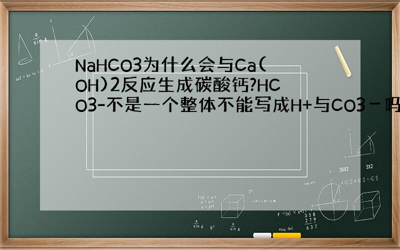 NaHCO3为什么会与Ca(OH)2反应生成碳酸钙?HCO3-不是一个整体不能写成H+与CO3－吗?碳酸钙是怎么来的呢?