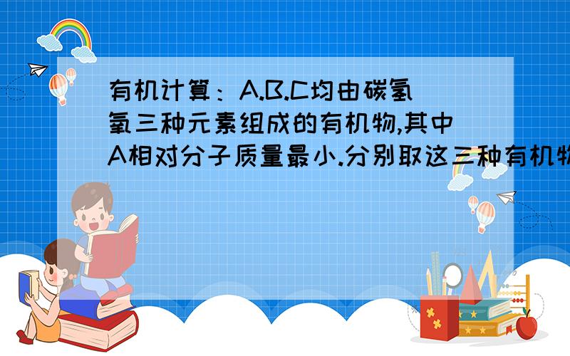 有机计算：A.B.C均由碳氢氧三种元素组成的有机物,其中A相对分子质量最小.分别取这三种有机物30g