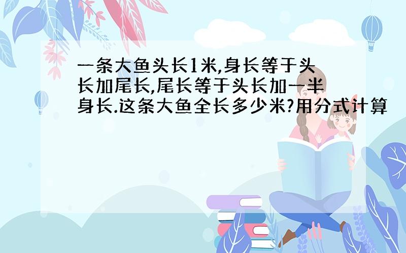 一条大鱼头长1米,身长等于头长加尾长,尾长等于头长加一半身长.这条大鱼全长多少米?用分式计算