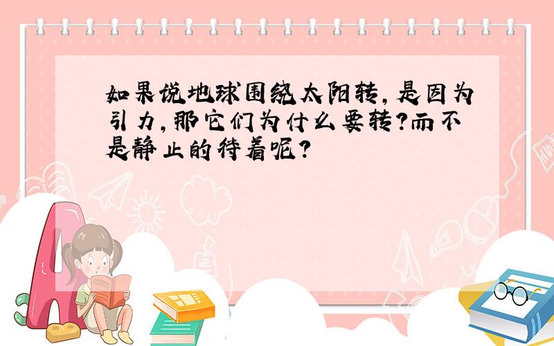 如果说地球围绕太阳转,是因为引力,那它们为什么要转?而不是静止的待着呢?