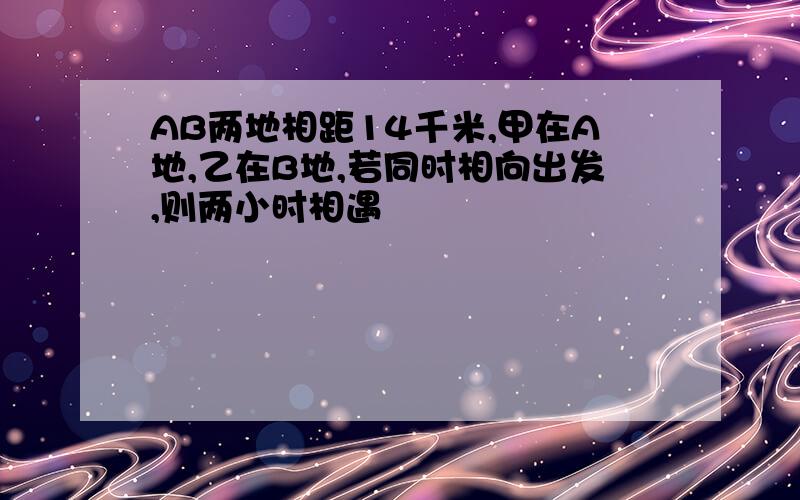 AB两地相距14千米,甲在A地,乙在B地,若同时相向出发,则两小时相遇