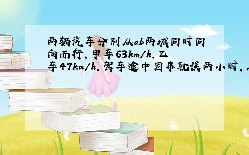 两辆汽车分别从ab两城同时同向而行,甲车63km/h,乙车47km/h,驾车途中因事耽误两小时,在离ab全程中点15km