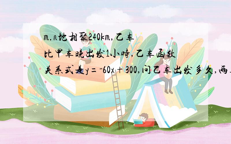 m.n地相聚240km,乙车比甲车晚出发1小时,乙车函数关系式是y=-60x+300,问乙车出发多久,两车第一次相遇?