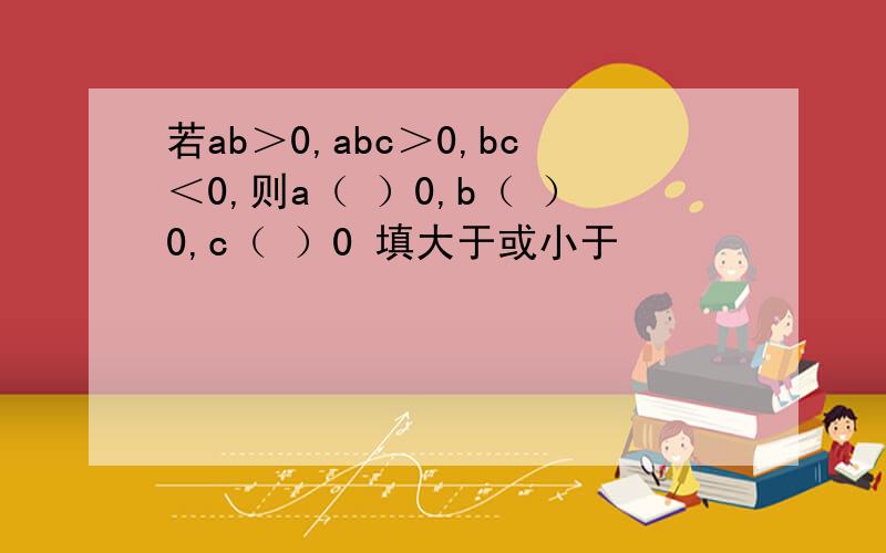 若ab＞0,abc＞0,bc＜0,则a（ ）0,b（ ）0,c（ ）0 填大于或小于