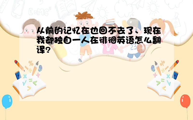 从前的记忆在也回不去了、现在我却独自一人在徘徊英语怎么翻译?