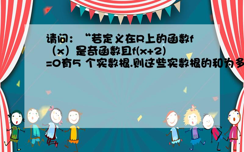 请问：“若定义在R上的函数f（x）是奇函数且f(x+2)=0有5 个实数根.则这些实数根的和为多少?”