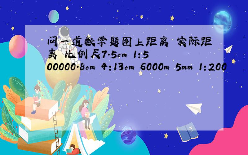 问一道数学题图上距离 实际距离 比例尺7.5cm 1:500000.8cm 4:13cm 6000m 5mm 1:200