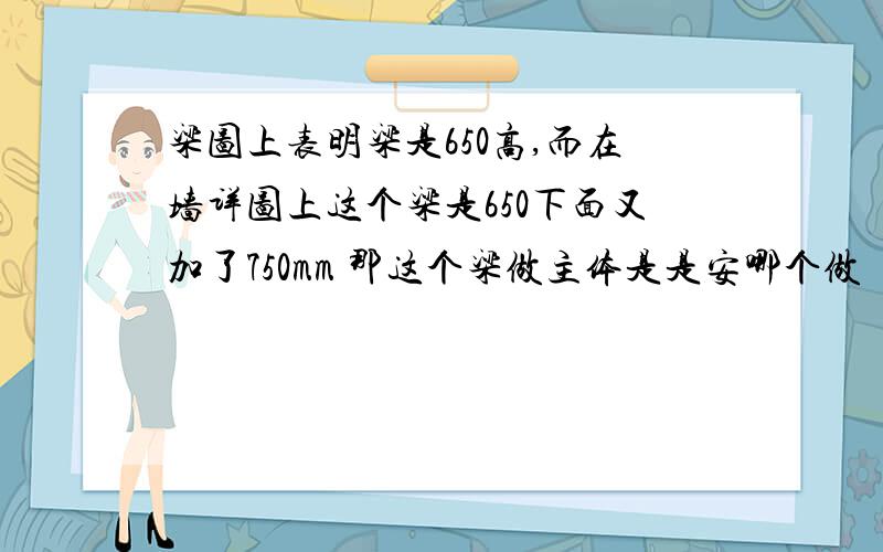 梁图上表明梁是650高,而在墙详图上这个梁是650下面又加了750mm 那这个梁做主体是是安哪个做