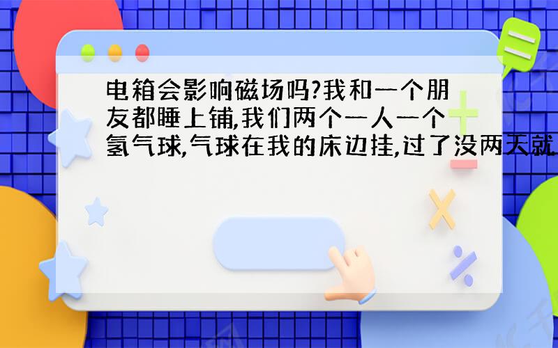 电箱会影响磁场吗?我和一个朋友都睡上铺,我们两个一人一个氢气球,气球在我的床边挂,过了没两天就有点瘪,但是我朋友那边的气