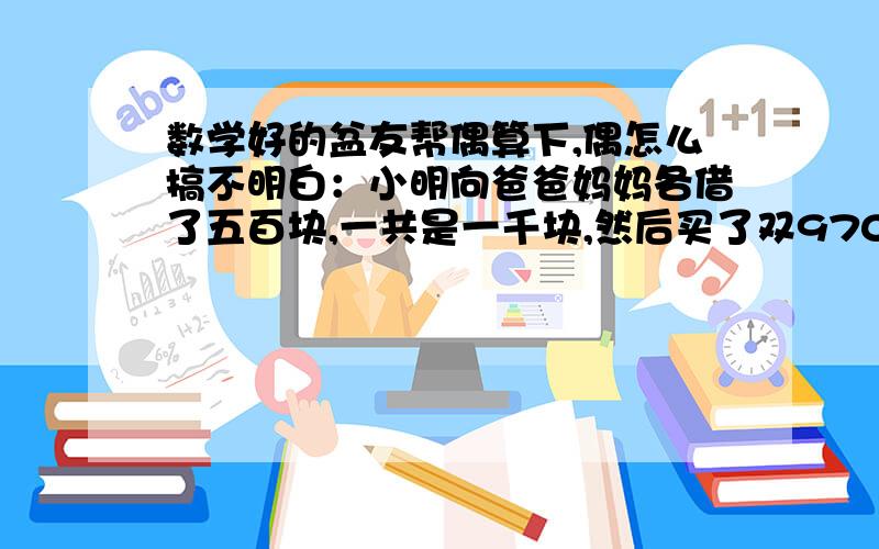 数学好的盆友帮偶算下,偶怎么搞不明白：小明向爸爸妈妈各借了五百块,一共是一千块,然后买了双970块的鞋,还剩30块,他还