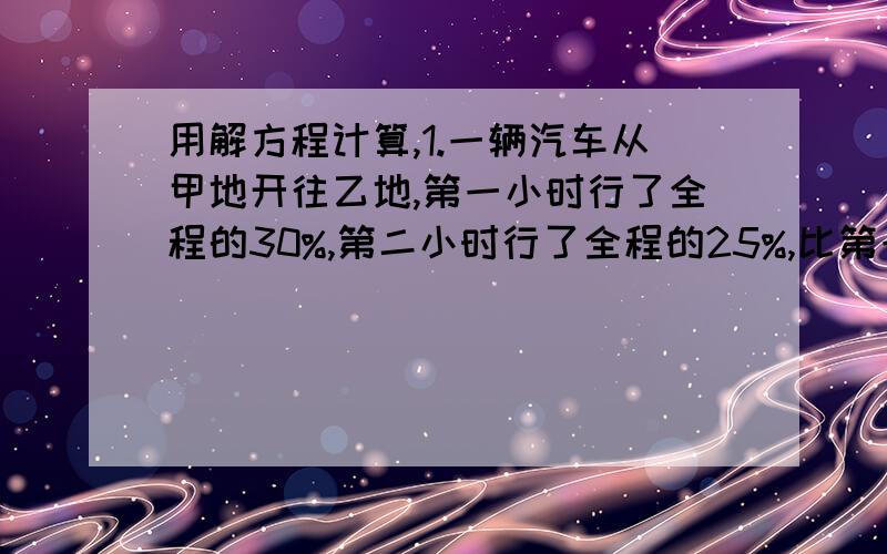 用解方程计算,1.一辆汽车从甲地开往乙地,第一小时行了全程的30%,第二小时行了全程的25%,比第一小时行5千米.甲、乙