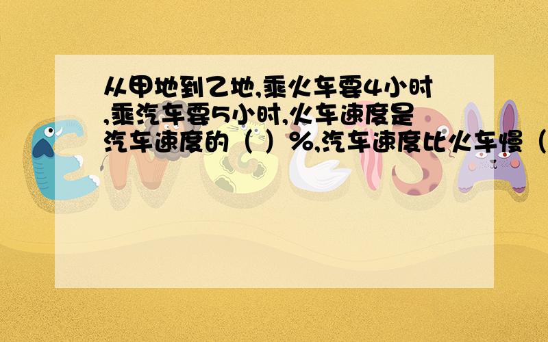 从甲地到乙地,乘火车要4小时,乘汽车要5小时,火车速度是汽车速度的（ ）％,汽车速度比火车慢（ ）％