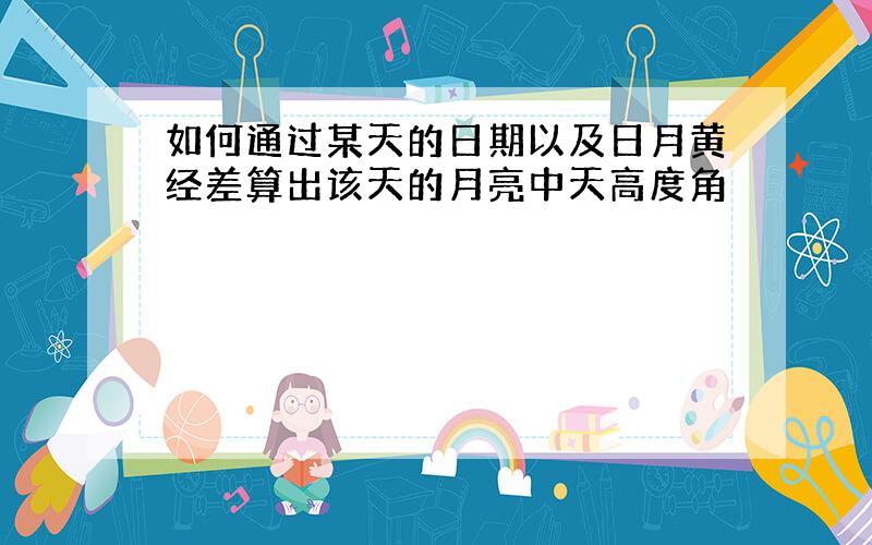 如何通过某天的日期以及日月黄经差算出该天的月亮中天高度角