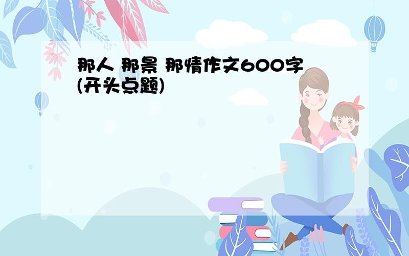 那人 那景 那情作文600字(开头点题)