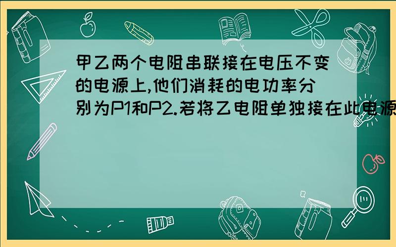 甲乙两个电阻串联接在电压不变的电源上,他们消耗的电功率分别为P1和P2.若将乙电阻单独接在此电源上,他消耗的电功率P2`