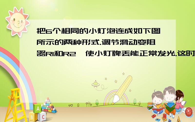 把6个相同的小灯泡连成如下图所示的两种形式.调节滑动变阻器R1和R2,使小灯牌丢能正常发光.这时R1和R2消耗的电功率分