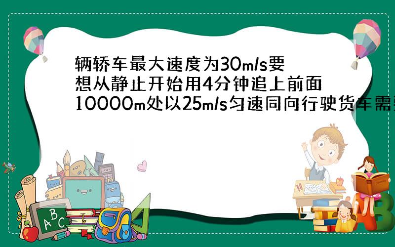 辆轿车最大速度为30m/s要想从静止开始用4分钟追上前面10000m处以25m/s匀速同向行驶货车需要多大的加速度起