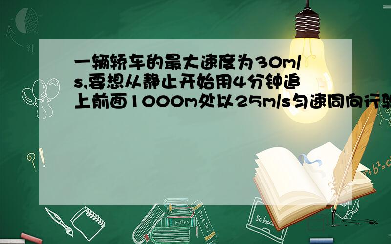 一辆轿车的最大速度为30m/s,要想从静止开始用4分钟追上前面1000m处以25m/s匀速同向行驶的货车,轿车至少要以多