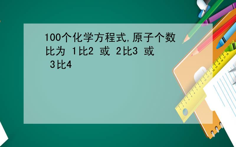 100个化学方程式,原子个数比为 1比2 或 2比3 或 3比4