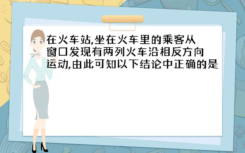 在火车站,坐在火车里的乘客从窗口发现有两列火车沿相反方向运动,由此可知以下结论中正确的是