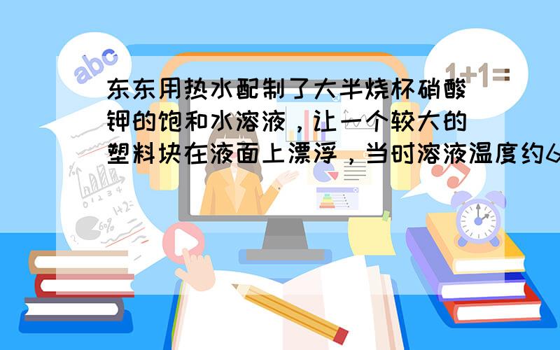 东东用热水配制了大半烧杯硝酸钾的饱和水溶液，让一个较大的塑料块在液面上漂浮，当时溶液温度约60℃，室温为20℃，然后，东
