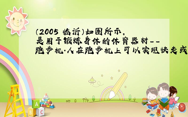 （2005•临沂）如图所示，是用于锻炼身体的体育器材--跑步机．人在跑步机上可以实现快走或跑步动作，达到锻炼身体的目的．