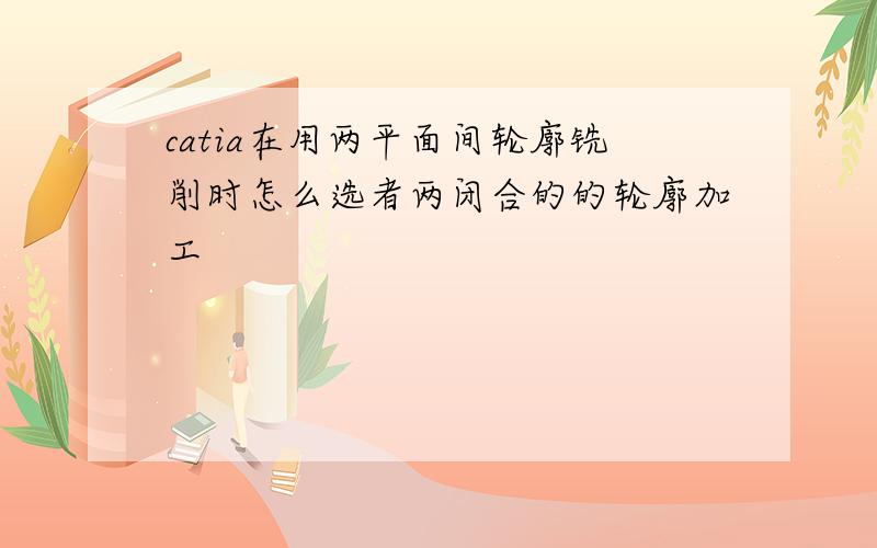 catia在用两平面间轮廓铣削时怎么选者两闭合的的轮廓加工