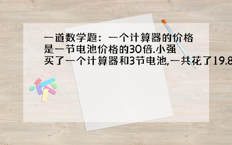 一道数学题：一个计算器的价格是一节电池价格的30倍.小强买了一个计算器和3节电池,一共花了19.80元,...