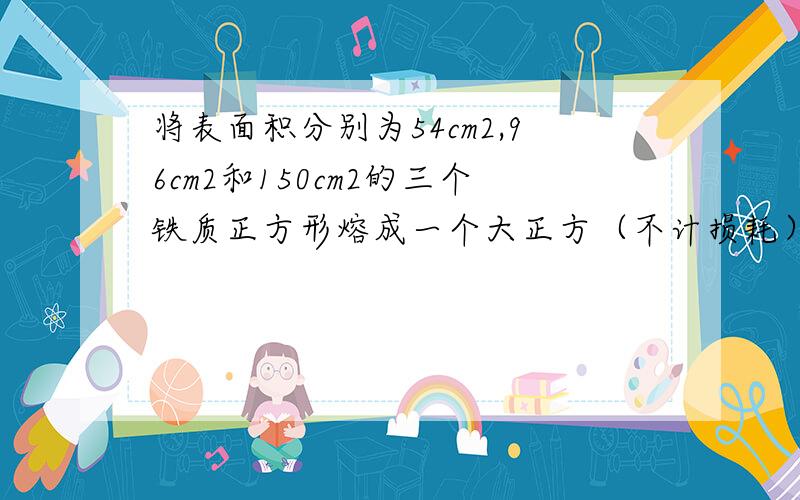 将表面积分别为54cm2,96cm2和150cm2的三个铁质正方形熔成一个大正方（不计损耗）,求这个大正方体的体积