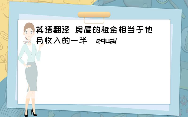 英语翻译 房屋的租金相当于他月收入的一半（equal)