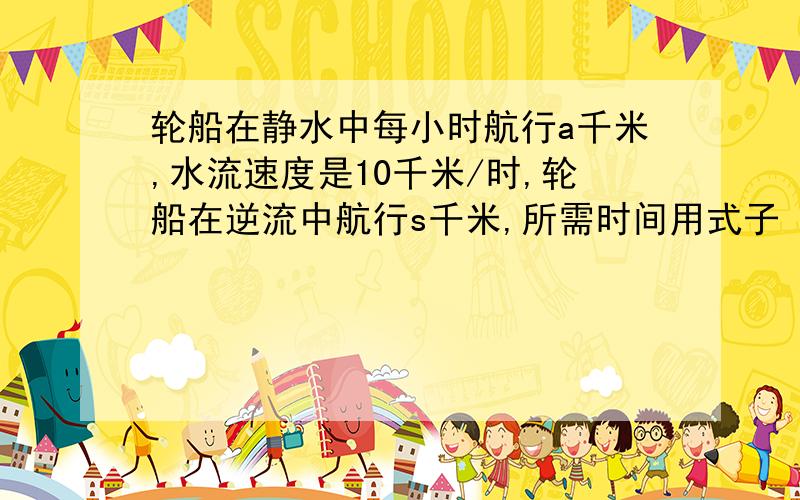 轮船在静水中每小时航行a千米,水流速度是10千米/时,轮船在逆流中航行s千米,所需时间用式子 小时表示.