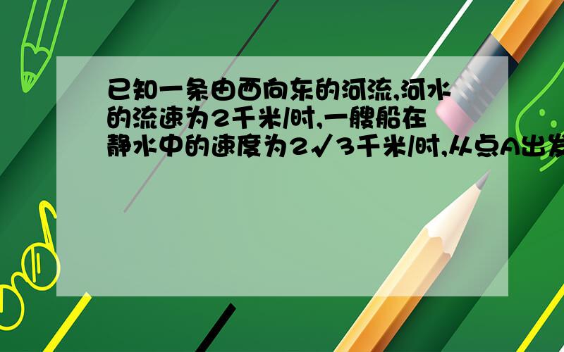 已知一条由西向东的河流,河水的流速为2千米/时,一艘船在静水中的速度为2√3千米/时,从点A出发朝垂直于对岸的方向行驶,