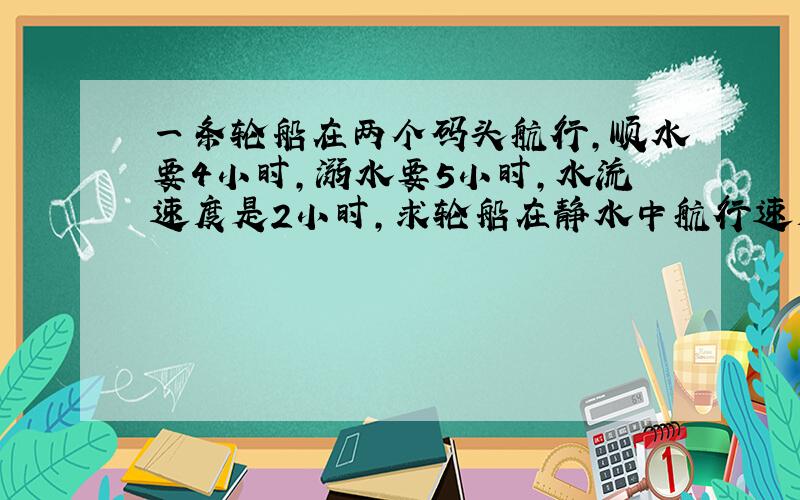 一条轮船在两个码头航行,顺水要4小时,溺水要5小时,水流速度是2小时,求轮船在静水中航行速度